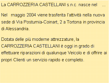 Casella di testo: La CARROZZERIA CASTELLANI s.n.c. nasce nel    Nel   maggio 2004 viene trasferita lattivit nella nuova sede di Via Postumia-Coinart, 2 a Tortona in provincia di Alessandria.Dotata delle pi moderne attrezzature, la CARROZZERIA CASTELLANI  oggi in grado di effettuare riparazioni di qualunque Veicolo e di offrire ai propri Clienti un servizio rapido e completo.